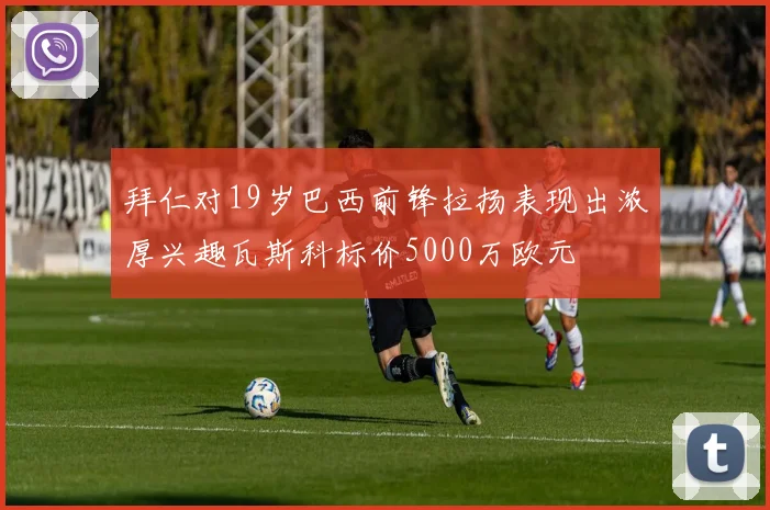拜仁对19岁巴西前锋拉扬表现出浓厚兴趣瓦斯科标价5000万欧元