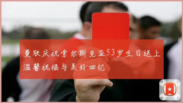 曼联庆祝索尔斯克亚53岁生日送上温馨祝福与美好回忆