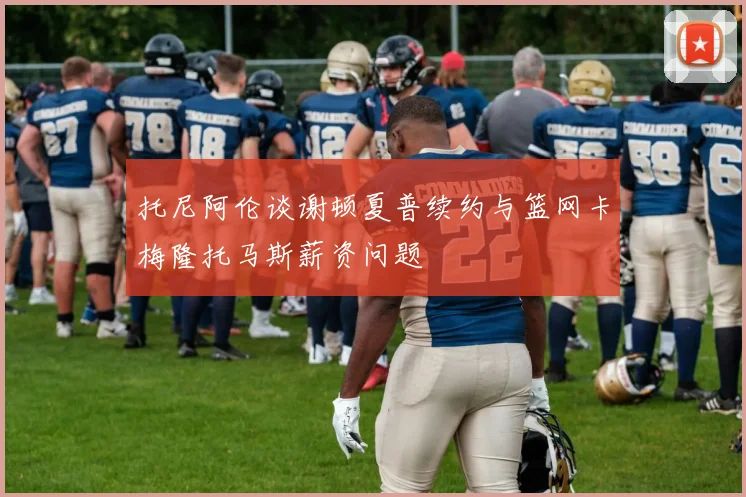 托尼阿伦谈谢顿夏普续约与篮网卡梅隆托马斯薪资问题
