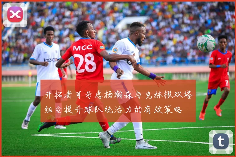 开拓者可考虑杨瀚森与克林根双塔组合提升球队统治力的有效策略