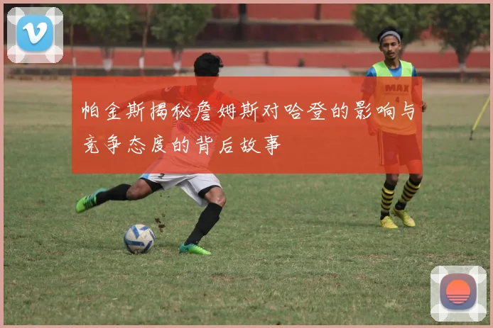 帕金斯揭秘詹姆斯对哈登的影响与竞争态度的背后故事