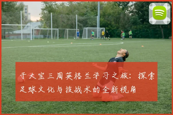 于大宝三周英格兰学习之旅：探索足球文化与技战术的全新视角