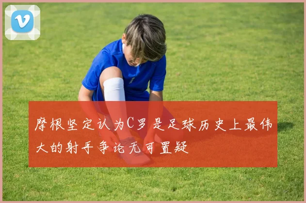摩根坚定认为C罗是足球历史上最伟大的射手争论无可置疑