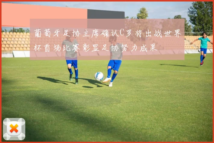 葡萄牙足协主席确认C罗将出战世界杯首场比赛彰显足协努力成果