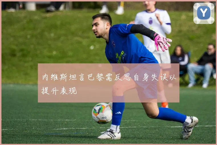 内维斯坦言巴黎需反思自身失误以提升表现