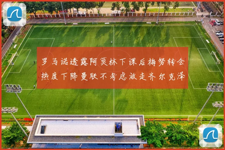 罗马诺透露阿莫林下课后梅努转会热度下降曼联不考虑放走齐尔克泽