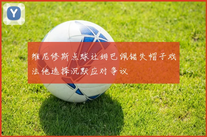 维尼修斯点球让姆巴佩错失帽子戏法他选择沉默应对争议
