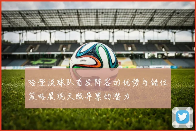 哈登谈球队首发阵容的优势与错位策略展现天赋异禀的潜力
