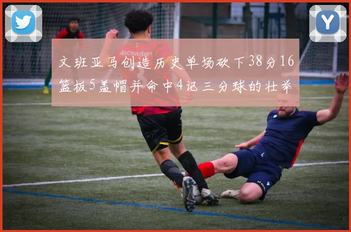 文班亚马创造历史单场砍下38分16篮板5盖帽并命中4记三分球的壮举