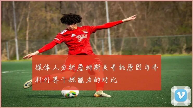 媒体人分析詹姆斯关手机原因与乔科外界干扰能力的对比