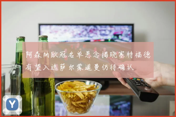 阿森纳欧冠名单悬念揭晓塞特福德有望入选萨尔蒙道曼仍待确认