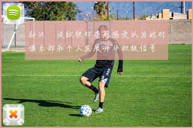 孙兴慜谈欧联杯夺冠感受认为这对俱乐部和个人发展并非积极信号