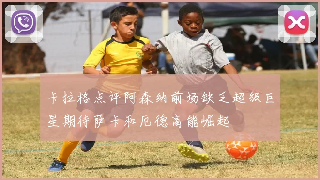 卡拉格点评阿森纳前场缺乏超级巨星期待萨卡和厄德高能崛起