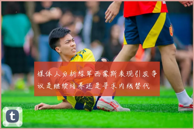 媒体人分析绿军西蒙斯表现引发争议是继续培养还是寻求内线替代