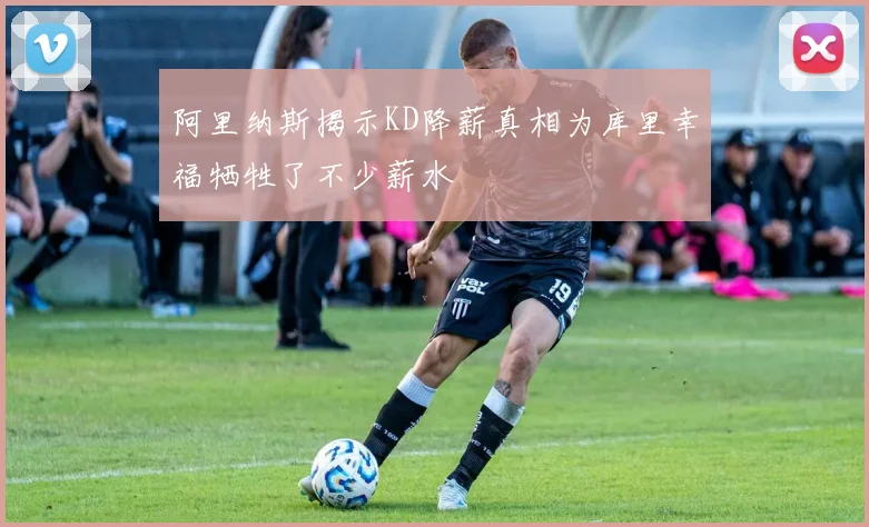 阿里纳斯揭示KD降薪真相为库里幸福牺牲了不少薪水