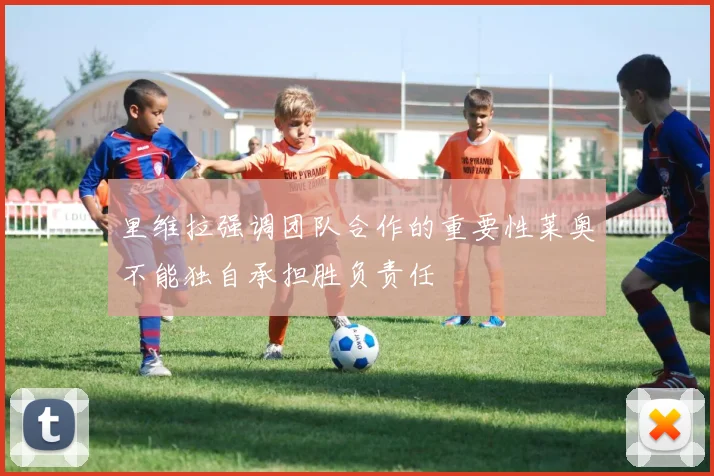 里维拉强调团队合作的重要性莱奥不能独自承担胜负责任